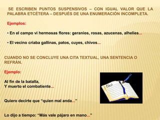SE ESCRIBEN PUNTOS SUSPENSIVOS – CON IGUAL VALOR QUE LA 
PALABRA ETCÉTERA – DESPUÉS DE UNA ENUMERACIÓN INCOMPLETA. 
Ejemplos: 
• En el campo vi hermosas flores: geranios, rosas, azucenas, alhelíes... 
• El vecino criaba gallinas, patos, cuyes, chivos... 
CUANDO NO SE CONCLUYE UNA CITA TEXTUAL, UNA SENTENCIA O 
REFRÁN. 
Ejemplo: 
Al fin de la batalla, 
Y muerto el combatiente... 
Quiero decirte que “quien mal anda...” 
Lo dijo a tiempo: “Más vale pájaro en mano...” 
 