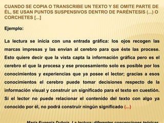 CUANDO SE COPIA O TRANSCRIBE UN TEXTO Y SE OMITE PARTE DE 
ÉL, SE USAN PUNTOS SUSPENSIVOS DENTRO DE PARÉNTESIS (...) O 
CORCHETES [...] 
Ejemplo: 
La lectura se inicia con una entrada gráfica: los ojos recogen las 
marcas impresas y las envían al cerebro para que éste las procese. 
Esto quiere decir que la vista capta la información gráfica pero es el 
cerebro el que la procesa y ese procesamiento solo es posible por los 
conocimientos y experiencias que ya posee el lector; gracias a esos 
conocimientos el cerebro puede tomar decisiones respecto de la 
información visual y construir un significado para el texto en cuestión. 
Si el lector no puede relacionar el contenido del texto con algo ya 
conocido por él, no podrá construir ningún significado (...) 
María Eugenia Dubois. La lectura: diferentes concepciones teóricas. 
 
