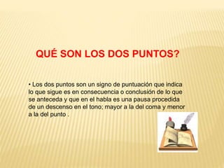 QUÉ SON LOS DOS PUNTOS? 
• Los dos puntos son un signo de puntuación que indica 
lo que sigue es en consecuencia o conclusión de lo que 
se anteceda y que en el habla es una pausa procedida 
de un descenso en el tono; mayor a la del coma y menor 
a la del punto . 
 