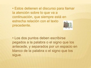 • Estos detienen el discurso para llamar 
la atención sobre lo que va a 
continuación, que siempre está en 
estrecha relación con el texto 
precedente. 
• Los dos puntos deben escribirse 
pegados a la palabra o el signo que los 
antecede, y separados por un espacio en 
blanco de la palabra o el signo que los 
sigue. 
 