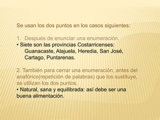Se usan los dos puntos en los casos siguientes: 
1. Después de enunciar una enumeración. 
• Siete son las provincias Costarricenses: 
Guanacaste, Alajuela, Heredia, San José, 
Cartago, Puntarenas. 
2. También para cerrar una enumeración, antes del 
anafórico(repetición de palabras) que los sustituye, 
se utilizan los dos puntos. 
• Natural, sana y equilibrada: así debe ser una 
buena alimentación. 
 