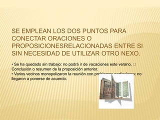 SE EMPLEAN LOS DOS PUNTOS PARA 
CONECTAR ORACIONES O 
PROPOSICIONESRELACIONADAS ENTRE SI 
SIN NECESIDAD DE UTILIZAR OTRO NEXO. 
• Se ha quedado sin trabajo: no podrá ir de vacaciones este verano. 
Conclusión o resumen de la proposición anterior. 
• Varios vecinos monopolizaron la reunión con problemas particulares: no 
llegaron a ponerse de acuerdo. 
 