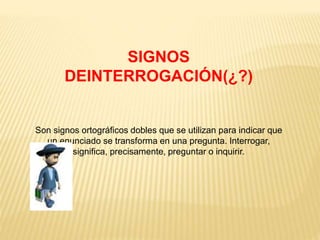 SIGNOS 
DEINTERROGACIÓN(¿?) 
Son signos ortográficos dobles que se utilizan para indicar que 
un enunciado se transforma en una pregunta. Interrogar, 
significa, precisamente, preguntar o inquirir. 
 