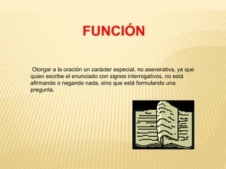 FUNCIÓN 
Otorgar a la oración un carácter especial, no aseverativa, ya que 
quien escribe el enunciado con signos interrogativos, no está 
afirmando o negando nada, sino que está formulando una 
pregunta. 
 