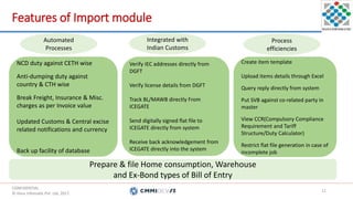 CONFIDENTIAL.
© Hans Infomatic Pvt. Ltd. 2017.
CONFIDENTIAL.
© Hans Infomatic Pvt. Ltd. 2017.
Features of Import module
11
Prepare & file Home consumption, Warehouse
and Ex-Bond types of Bill of Entry
NCD duty against CETH wise
Anti-dumping duty against
country & CTH wise
Break Freight, Insurance & Misc.
charges as per Invoice value
Updated Customs & Central excise
related notifications and currency
Back up facility of database
Verify IEC addresses directly from
DGFT
Verify license details from DGFT
Track BL/MAWB directly From
ICEGATE
Send digitally signed flat file to
ICEGATE directly from system
Receive back acknowledgement from
ICEGATE directly into the system
Create item template
Upload items details through Excel
Query reply directly from system
Put SVB against co-related party in
master
View CCR(Compulsory Compliance
Requirement and Tariff
Structure/Duty Calculator)
Restrict flat file generation in case of
incomplete job
Automated
Processes
Integrated with
Indian Customs
Process
efficiencies
 