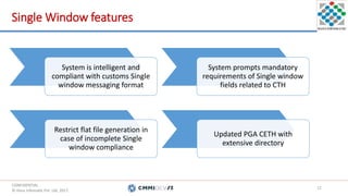 CONFIDENTIAL.
© Hans Infomatic Pvt. Ltd. 2017.
CONFIDENTIAL.
© Hans Infomatic Pvt. Ltd. 2017.
Single Window features
12
System is intelligent and
compliant with customs Single
window messaging format
System prompts mandatory
requirements of Single window
fields related to CTH
Restrict flat file generation in
case of incomplete Single
window compliance
Updated PGA CETH with
extensive directory
 