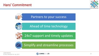CONFIDENTIAL.
© Hans Infomatic Pvt. Ltd. 2017.
CONFIDENTIAL.
© Hans Infomatic Pvt. Ltd. 2017.
Hans’ Commitment
Partners to your success
Ahead of time technology
24x7 support and timely updates
Simplify and streamline processes
18
CONFIDENTIAL.
© Hans Infomatic Pvt. Ltd. 2017.
 