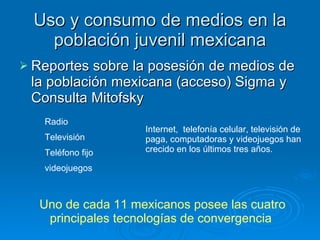 Uso y consumo de medios en la población juvenil mexicana Reportes sobre la posesión de medios de la población mexicana (acceso) Sigma y  Consulta Mitofsky  Radio Televisión Teléfono fijo videojuegos Internet,  telefonía celular, televisión de paga, computadoras y videojuegos han crecido en los últimos tres años.  Uno de cada 11 mexicanos posee las cuatro principales tecnologías de convergencia   