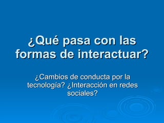 ¿Qué pasa con las formas de interactuar? ¿Cambios de conducta por la tecnología? ¿Interacción en redes sociales? 