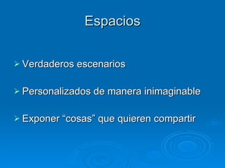 Espacios Verdaderos escenarios Personalizados de manera inimaginable Exponer “cosas” que quieren compartir 