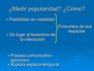 ¿Medir popularidad? ¿Cómo? Posibilidad de visibilidad Da lugar al fenómeno de la interacción Prosumers de sus espacios Proceso comunicativo asíncrono Ruptura espacio-temporal  