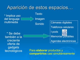 Aparición de estos espacios… * Implica uso del lenguaje multimedia Texto Imagen Sonido * Se debe también a la creciente oferta de gadgets tecnológicos Cámaras digitales Teléfonos celulares I pods Memorias portátiles Agendas electrónicas Para  elaborar  productos y  compartirlos  casi simultáneamente 