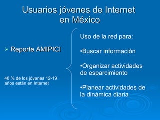 Usuarios jóvenes de Internet  en México Reporte AMIPICI 48 % de los jóvenes 12-19 años están en Internet Uso de la red para: Buscar información Organizar actividades de esparcimiento Planear actividades de la dinámica diaria 