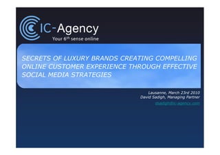 SECRETS OF LUXURY BRANDS CREATING COMPELLING
ONLINE CUSTOMER EXPERIENCE THROUGH EFFECTIVE
SOCIAL MEDIA STRATEGIES

                                 Lausanne, March 23rd 2010
                             David Sadigh, Managing Partner
                                    dsadigh@ic-agency.com
 