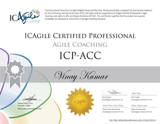 Ahmed Sidky, Ph.D.
Founder, ICAgile
The International Consortium for Agile (ICAgile) hereby certifies that, having successfully completed the learning and evaluation
for this Continuing Learning Certification (CLC), the holder shall be recognized as an ICAgile Certified Professional in Agile
Coaching, with rights to affix and display the letters ICP-ACC. This certification signifies that the student has acquired
knowledge (as assessed by instructors) in the Agile Coaching discipline.
ICAgile Certified Professional
Agile Coaching
ICP-ACC
Vinay Kumar
Ankit Tandon
Vishal Prasad Ankit Tandon
Knowledgehut Solutions Pvt Ltd Knowledgehut Solutions Pvt Ltd
Sasnka Pavan Kiran Ravula Padma Priya devarajan
Wednesday, November 22, 2017 Sasnka Pavan Kiran Ravula Padma Priya devarajan
Knowledgehut Solutions Pvt Ltd Knowledgehut Solutions Pvt Ltd
169-7961-80556398-df98-44b5-a201-5742917922cf
 