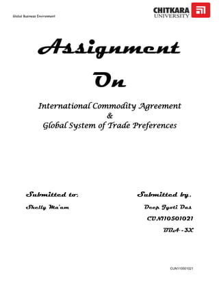 Global Business Environment
CUN110501021
Assignment
On
International Commodity Agreement
&
Global System of Trade Preferences
Submitted to, Submitted by,
Shelly Ma’am Deep Jyoti Das
CUN110501021
BBA -3X
 