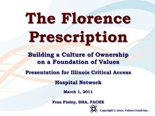 The Florence Prescription Building a Culture of Ownership on a Foundation of Values Presentation for Illinois Critical Access  Hospital Network March 1, 2011 Fran Finley, DHA, FACHE Copyright © 2010, Values Coach Inc.  