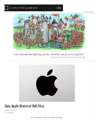 Sale: Apple Shares at Half Price
October 9, 2014
by Carl Icahn
ALL RECIPIENTS ARE ADVISED TO READ
A lot of people died fighting tyranny. The least I can do is vote against it.
— Carl Icahn at Texaco annual meeting. Jan 20, 1988
see the full image
LEGAL
 