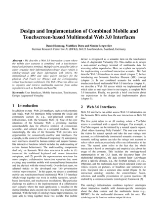 Design and Implementation of Combined Mobile and
        Touchscreen-based Multimodal Web 3.0 Interfaces
                             Daniel Sonntag, Matthieu Deru and Simon Bergweiler
                   German Research Center for AI (DFKI), 66123 Saarbruecken, Saarland, Germany


                                                                   device is recognized as a semantic item on the touchscreen
Abstract - We describe a Web 3.0 interaction system where
                                                                   (also cf. Augmented Virtuality [3]). This enables us to design
the mobile user scenario is combined with a touchscreen-
                                                                   a user-centred exchange terminal of multimedia data for
based collaborative terminal. Multiple users should be able to
                                                                   accessing online repositories. Here, we explain our approach
easily organize their information/knowledge space (which is
                                                                   for implementing a combined interaction scenario. We first
ontology-based) and share information with others. We
                                                                   describe Web 3.0 interfaces in more detail (chapter 2) before
implemented a MP3 and video player interface for the
                                                                   introducing our Semantic Interface Element (SIE) concept
physical iPod Touch (or iPhone) and the corresponding
                                                                   (chapter 3). In our combined scenario for mobile and
virtual touchscreen workbench. The Web 3.0 access allows us
                                                                   touchscreen-based multimodal Web 3.0 interfaces (chapter 4),
to organize and retrieve multimedia material from online
                                                                   we describe a Web 3.0 access which we implemented and
repositories such as YouTube and LastFM.
                                                                   which takes us one step closer to our targets, a complete Web
Keywords: User Interfaces, Mobile Interaction, Touchscreen,        3.0 interaction. Finally, we provide a brief conclusion about
Design, Augmented Virtuality                                       our experiences in the design and implementation phase
                                                                   (chapter 5).

1    Introduction                                                  2    Web 3.0 Interfaces
In addition to pure Web 2.0 interfaces, such as folksonomies
                                                                   Web 3.0 interfaces can either access Web 3.0 information on
and wikis, Web 3.0 interfaces bring together the social and
                                                                   the Semantic Web and/or base the user interaction on Web 3.0
community aspects of, e.g., user-generated content of
                                                                   data.
folksonomies, with the Semantic Web [1]. One of the core
                                                                   The first point refers to an AI mashup, where a YouTube
intentions of the Semantic Web is providing machine
                                                                   access is combined with a speech dialogue. For example, a
understandable data for effective retrieval of commercial,
                                                                   YouTube request can be initiated by a natural speech request:
scientific, and cultural data in a universal medium. Most
                                                                   „Find videos featuring Nelly Furtado“. The user can retrieve
interestingly, the idea of the Semantic Web provides new
                                                                   the videos by natural speech and take the user ratings into
opportunities for semantically-enabled user interfaces. For
                                                                   account, as collaboratively constructed semantic resources. A
example, in the context of Human Computing [2], anticipatory
                                                                   semantic ranking system can take the ratings into account to
user interfaces should be human-centred and require human-
                                                                   select videos and can proactively offer extra information to the
like interactive functions (which includes the understanding of
                                                                   user. The second point refers to the fact that the whole
certain human behaviours). The understanding components
                                                                   interaction is based on ontologies and empirical data about the
shall rely on Semantic Web data structures in order to (1)
                                                                   usage of the contents. This includes the ontology-based
transcend the traditional keyboard and mouse interaction
                                                                   representation of the GUI layer, the discourse layer (for
metaphors, and (2) provide the representation structures for
                                                                   multimodal interaction), the data content layer (knowledge
more complex, collaborative interaction scenarios that, most
                                                                   about a specific domain, e.g., the football domain, or, e.g.,
exciting, may combine mobile with terminal-based interaction
                                                                   DBpedia), and the multimedia layer which indicated scenes on
and the physical with the virtual world. Over the last years, we
                                                                   videos, regions on pictures, or headlines and summaries in
adhered strictly to the developed rule “No presentation
                                                                   texts. Integrated into a common data model (figure 1), the
without representation.” In this paper, we discuss a combined
                                                                   interaction ontology enriches the content-based fusion,
mobile and touchscreen-based multimodal Web 3.0 interface
                                                                   selection, and suitable presentation of system reactions [4]
which brings together our work in mobile scenarios, speech-
                                                                   enabled by a common semantic (ontological) framework [5].
based interaction, and touchscreen installations. The particular
challenge we address is the implementation of a collaborative
                                                                   The ontology infrastructure combines top-level ontologies
user scenario where the main application is installed on the
                                                                   about interaction models with domain-specific ontologies
mobile interface and a second one is installed on a touchscreen
                                                                   about the data content and the multimedia items (e.g.,
terminal. With the help of ontology-based representations, we
                                                                   MPEG7) for the multimodal discourse with the user. The
were able to bring together those two worlds: The mobile
                                                                   rendering can be done on various output devices.
 