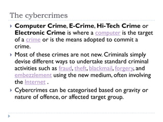 The cybercrimes
 Computer Crime, E-Crime, Hi-Tech Crime or
Electronic Crime is where a computer is the target
of a crime or is the means adopted to commit a
crime.
 Most of these crimes are not new. Criminals simply
devise different ways to undertake standard criminal
activities such as fraud, theft, blackmail, forgery, and
embezzlement using the new medium, often involving
the Internet .
 Cybercrimes can be categorised based on gravity or
nature of offence, or affected target group.
 