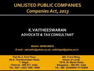 K.VAITHEESWARAN
ADVOCATE & TAX CONSULTANT
Flat No.3, First Floor,
No.9, Thanikachalam Road,
T. Nagar,
Chennai - 600 017, India
Tel.: 044 + 2433 1029 / 4048
402, Front Wing,
House of Lords,
15/16, St. Marks Road,
Bangalore – 560 001, India
Tel : 080 22244854/ 41120804
Mobile: 98400-96876
E-mail : askvaithi@yahoo.co.uk, vaithilegal@yahoo.co.in
UNLISTED PUBLIC COMPANIES
Companies Act, 2013
 