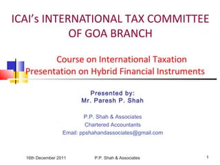 16th December 2011 P.P. Shah & Associates 1
ICAI’s INTERNATIONAL TAX COMMITTEE
OF GOA BRANCH
Course on International Taxation
Presentation on Hybrid Financial Instruments
Presented by:
Mr. Paresh P. Shah
P.P. Shah & Associates
Chartered Accountants
Email: ppshahandassociates@gmail.com
 