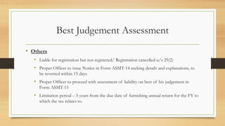 Best Judgement Assessment
• Others
• Liable for registration but not registered/ Registration cancelled u/s 29(2)
• Proper Officer to issue Notice in Form ASMT-14 seeking details and explanations, to
be reverted within 15 days
• Proper Officer to proceed with assessment of liability on best of his judgement in
Form ASMT-15
• Limitation period – 5 years from the due date of furnishing annual return for the FY to
which the tax relates to.
 