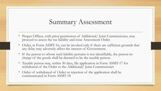 Summary Assessment
• Proper Officer, with prior permission of Additional/ Joint Commissioner, may
proceed to assess the tax liability and issue Assessment Order.
• Order, in Form ASMT-16, can be invoked only if there are sufficient grounds that
any delay may adversely affect the interest of Government.
• If the person to whom such liability pertains is not identifiable, the person-in-
charge of the goods shall be deemed to be the taxable person.
• Taxable person may, within 30 days, file application in Form ASMT-17 for
withdrawal of the Order to the Additional/ Joint Commissioner
• Order of withdrawal of Order or rejection of the application shall be
communicated in Form ASMT-18
 