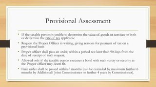 Provisional Assessment
• If the taxable person is unable to determine the value of goods or services or both
or determine the rate of tax applicable
• Request the Proper Officer in writing, giving reasons for payment of tax on a
provisional basis
• Proper officer shall pass an order, within a period not later than 90 days from the
date of receipt of such request.
• Allowed only if the taxable person executes a bond with such surety or security as
the Proper officer may deem fit.
• Final order shall be passed within 6 months (can be extended by maximum further 6
months by Additional/ Joint Commissioner or further 4 years by Commissioner).
 