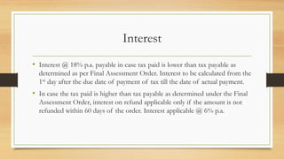 Interest
• Interest @ 18% p.a. payable in case tax paid is lower than tax payable as
determined as per Final Assessment Order. Interest to be calculated from the
1st day after the due date of payment of tax till the date of actual payment.
• In case the tax paid is higher than tax payable as determined under the Final
Assessment Order, interest on refund applicable only if the amount is not
refunded within 60 days of the order. Interest applicable @ 6% p.a.
 