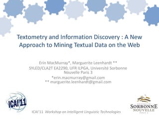 Textometry and Information Discovery : A New
 Approach to Mining Textual Data on the Web

         Erin MacMurray*, Marguerite Leenhardt **
    SYLED/CLA2T EA2290, UFR ILPGA, Université Sorbonne
                      Nouvelle Paris 3
               *erin.macmurray@gmail.com
            ** marguerite.leenhardt@gmail.com




     ICAI’11 Workshop on Intelligent Linguistic Technologies
 