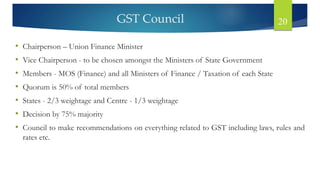 GST Council 20
• Chairperson – Union Finance Minister
• Vice Chairperson - to be chosen amongst the Ministers of State Government
• Members - MOS (Finance) and all Ministers of Finance / Taxation of each State
• Quorum is 50% of total members
• States - 2/3 weightage and Centre - 1/3 weightage
• Decision by 75% majority
• Council to make recommendations on everything related to GST including laws, rules and
rates etc.
 