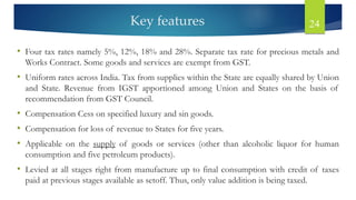 Key features 24
• Four tax rates namely 5%, 12%, 18% and 28%. Separate tax rate for precious metals and
Works Contract. Some goods and services are exempt from GST.
• Uniform rates across India. Tax from supplies within the State are equally shared by Union
and State. Revenue from IGST apportioned among Union and States on the basis of
recommendation from GST Council.
• Compensation Cess on specified luxury and sin goods.
• Compensation for loss of revenue to States for five years.
• Applicable on the supply of goods or services (other than alcoholic liquor for human
consumption and five petroleum products).
• Levied at all stages right from manufacture up to final consumption with credit of taxes
paid at previous stages available as setoff. Thus, only value addition is being taxed.
 