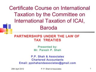 29th April 2012 P. P. Shah & Associates 1
Certificate Course on International
Taxation by the Committee on
International Taxation of ICAI,
Baroda
PARTNERSHIPS UNDER THE LAW OF
TAX TREATIES
Presented by:
Mr. Paresh P. Shah
P.P. Shah & Associates
Chartered Accountants
Email: ppshahandassociates@gmail.com
 