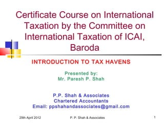 29th April 2012 P. P. Shah & Associates 1
Certificate Course on International
Taxation by the Committee on
International Taxation of ICAI,
Baroda
INTRODUCTION TO TAX HAVENS
Presented by:
Mr. Paresh P. Shah
P.P. Shah & Associates
Chartered Accountants
Email: ppshahandassociates@gmail.com
 