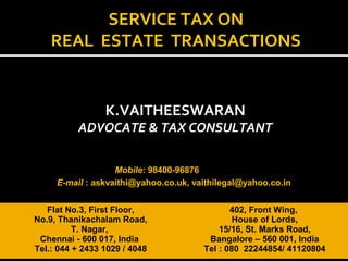 K.VAITHEESWARAN
ADVOCATE & TAX CONSULTANT
Flat No.3, First Floor,
No.9, Thanikachalam Road,
T. Nagar,
Chennai - 600 017, India
Tel.: 044 + 2433 1029 / 4048
402, Front Wing,
House of Lords,
15/16, St. Marks Road,
Bangalore – 560 001, India
Tel : 080 22244854/ 41120804
Mobile: 98400-96876
E-mail : askvaithi@yahoo.co.uk, vaithilegal@yahoo.co.in
SERVICE TAX ON
REAL ESTATE TRANSACTIONS
 