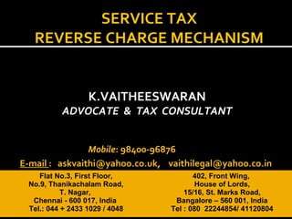 K.VAITHEESWARAN
ADVOCATE & TAX CONSULTANT
Flat No.3, First Floor,
No.9, Thanikachalam Road,
T. Nagar,
Chennai - 600 017, India
Tel.: 044 + 2433 1029 / 4048
402, Front Wing,
House of Lords,
15/16, St. Marks Road,
Bangalore – 560 001, India
Tel : 080 22244854/ 41120804
Mobile: 98400-96876
E-mail : askvaithi@yahoo.co.uk, vaithilegal@yahoo.co.in
SERVICE TAX
REVERSE CHARGE MECHANISM
 