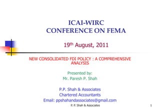 P. P. Shah & Associates 1
ICAI-WIRC
CONFERENCE ON FEMA
19th August, 2011
NEW CONSOLIDATED FDI POLICY : A COMPREHENSIVE
ANALYSIS
Presented by:
Mr. Paresh P. Shah
P.P. Shah & Associates
Chartered Accountants
Email: ppshahandassociates@gmail.com
 