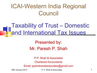 28th January 2012 P. P. Shah & Associates 1
Taxability of Trust – Domestic
and International Tax Issues
Presented by:
Mr. Paresh P. Shah
P.P. Shah & Associates
Chartered Accountants
Email: ppshahandassociates@gmail.com
ICAI-Western India Regional
Council
 