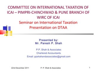 22nd December 2011 P. P. Shah & Associates 1
COMMITTEE ON INTERNATIONAL TAXATION OF
ICAI – PIMPRI-CHINCHWAD & PUNE BRANCH OF
WIRC OF ICAI
Seminar on International Taxation
Presentation on DTAA
Presented by:
Mr. Paresh P. Shah
P.P. Shah & Associates
Chartered Accountants
Email: ppshahandassociates@gmail.com
 