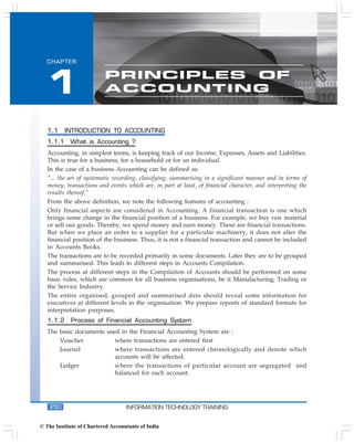 Accounting Package
  CHAPTER




  1                       PRINCIPLES OF
                          ACCOUNTING


   1.1     INTRODUCTION TO ACCOUNTING
   1.1.1    What is Accounting ?
   Accounting, in simplest terms, is keeping track of our Income, Expenses, Assets and Liabilities.
   This is true for a business, for a household or for an individual.
   In the case of a business Accounting can be defined as:
   “... the art of systematic recording, classifying, summarising in a significant manner and in terms of
   money, transactions and events which are, in part at least, of financial character, and interpreting the
   results thereof.”
   From the above definition, we note the following features of accounting :
   Only financial aspects are considered in Accounting. A financial transaction is one which
   brings some change in the financial position of a business. For example, we buy raw material
   or sell our goods. Thereby, we spend money and earn money. These are financial transactions.
   But when we place an order to a supplier for a particular machinery, it does not alter the
   financial position of the business. Thus, it is not a financial transaction and cannot be included
   in Accounts Books.
   The transactions are to be recorded primarily in some documents. Later they are to be grouped
   and summarised. This leads to different steps in Accounts Compilation.
   The process at different steps in the Compilation of Accounts should be performed on some
   basic rules, which are common for all business organisations, be it Manufacturing, Trading or
   the Service Industry.
   The entire organised, grouped and summarised data should reveal some information for
   executives at different levels in the organisation. We prepare reports of standard formats for
   interpretation purposes.
   1.1.2    Process of Financial Accounting System
   The basic documents used in the Financial Accounting System are :
       Voucher            where transactions are entered first
       Journal            where transactions are entered chronologically and denote which
                          accounts will be affected.
       Ledger             where the transactions of particular account are segregated and
                          balanced for each account.




    250                            INFORMATION TECHNOLOGY TRAINING


© The Institute of Chartered Accountants of India
 