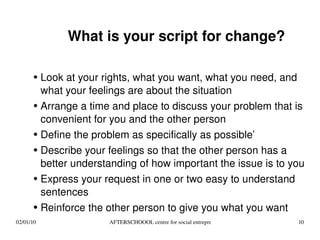 What is your script for change? Look at your rights, what you want, what you need, and what your feelings are about the situation Arrange a time and place to discuss your problem that is convenient for you and the other person Define the problem as specifically as possible’ Describe your feelings so that the other person has a better understanding of how important the issue is to you Express your request in one or two easy to understand sentences Reinforce the other person to give you what you want 