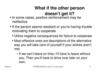 What if the other person doesn’t get it? In some cases, positive reinforcement may be ineffective If the person seems resistant or you’re having trouble motivating them to cooperate Utilize negative consequences for failure to cooperate Most effective ones are descriptions of the alternative way you will take care of yourself if your wishes aren’t met If we can’t leave on time, I’ll have to leave without you. Then you’ll have to drive over later on your own. 
