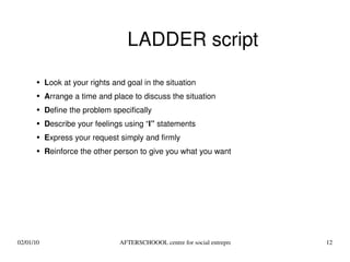LADDER script L ook at your rights and goal in the situation A rrange a time and place to discuss the situation D efine the problem specifically D escribe your feelings using “ I”  statements E xpress your request simply and firmly R einforce the other person to give you what you want 
