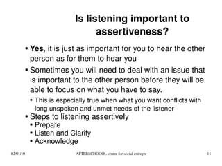 Is listening important to assertiveness? Yes , it is just as important for you to hear the other person as for them to hear you Sometimes you will need to deal with an issue that is important to the other person before they will be able to focus on what you have to say. This is especially true when what you want conflicts with long unspoken and unmet needs of the listener Steps to listening assertively Prepare Listen and Clarify Acknowledge 