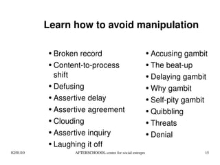 Learn how to avoid manipulation Broken record Content-to-process shift Defusing Assertive delay Assertive agreement Clouding Assertive inquiry Laughing it off Accusing gambit The beat-up Delaying gambit Why gambit Self-pity gambit Quibbling Threats Denial 