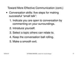 Conversation skills: five steps for making successful “small talk”: Indicate you are open to conversation by commenting on your surroundings. Introduce yourself. Select a topic others can relate to. Keep the conversation ball rolling. Make a smooth exit. Toward More Effective Communication (cont.) 