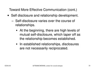 Self disclosure and relationship development. Self-disclosure varies over the course of relationships. At the beginning, there are high levels of mutual self-disclosure, which taper off as the relationship becomes established. In established relationships, disclosures are not necessarily reciprocated.  Toward More Effective Communication (cont.) 