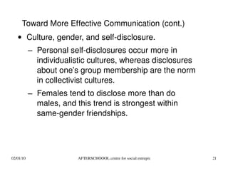 Culture, gender, and self-disclosure.  Personal self-disclosures occur more in individualistic cultures, whereas disclosures about one’s group membership are the norm in collectivist cultures. Females tend to disclose more than do males, and this trend is strongest within same-gender friendships. Toward More Effective Communication (cont.) 