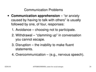 Communication Problems Communication apprehension  – “or anxiety caused by having to talk with others” is usually followed by one, of four, responses: Avoidance – choosing not to participate. Withdrawal – “clamming up” in conversation you cannot escape. Disruption – the inability to make fluent statements. Overcommunication – (e.g., nervous speech). 